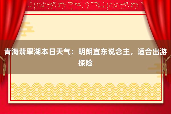 青海翡翠湖本日天气：明朗宜东说念主，适合出游探险