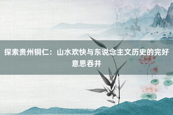 探索贵州铜仁：山水欢快与东说念主文历史的完好意思吞并